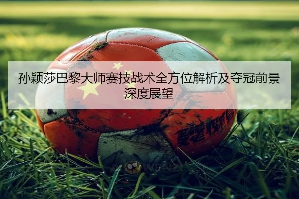 孙颖莎巴黎大师赛技战术全方位解析及夺冠前景深度展望
